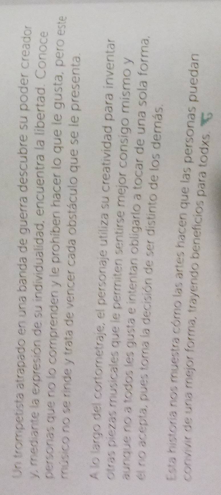 Un trompetista atrapado en una banda de guerra descubre su poder creador 
y, mediante la expresión de su individualidad, encuentra la libertad. Conoce 
personas que no lo comprenden y le prohíben hacer lo que le gusta, pero este 
músico no se rinde y trata de vencer cada obstáculo que se le presenta. 
A lo largo del cortometraje, el personaje utiliza su creatividad para inventar 
otras piezas musicales que le permiten sentirse mejor consigo mismo y 
aunque no a todos les gusta e intentan obligarlo a tocar de una sola forma, 
él no acepta, pues toma la decisión de ser distinto de los demás. 
Esta historia nos muestra cómo las artes hacen que las personas puedan 
convivir de una mejor forma, trayendo beneficios para todxs.