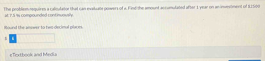 The problem requires a calculator that can evaluate powers of ø. Find the amount accumulated after 1 year on an investment of $2500
at 7.5 % compounded continuously. 
Round the answer to two decimal places.
$ i
eTextbook and Media