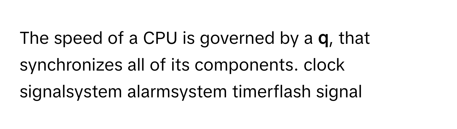 The speed of a CPU is governed by a  **q**, that synchronizes all of its components. clock signalsystem alarmsystem timerflash signal