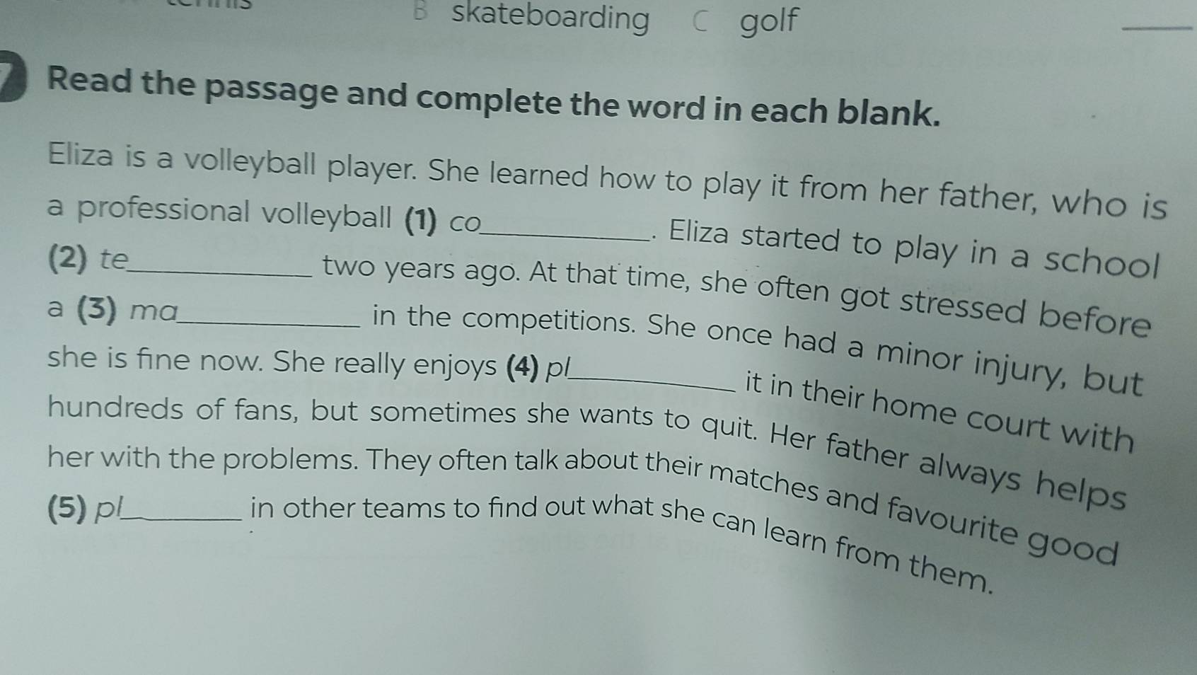 skateboarding C golf 
_ 
Read the passage and complete the word in each blank. 
Eliza is a volleyball player. She learned how to play it from her father, who is 
a professional volleyball (1) co_ 
. Eliza started to play in a school 
(2) te_ 
two years ago. At that time, she often got stressed before 
a (3) mα_ 
in the competitions. She once had a minor injury, but 
she is fine now. She really enjoys (4) pl_ 
it in their home court with 
hundreds of fans, but sometimes she wants to quit. Her father always helps 
her with the problems. They often talk about their matches and favourite good 
(5)p_ 
in other teams to find out what she can learn from them.