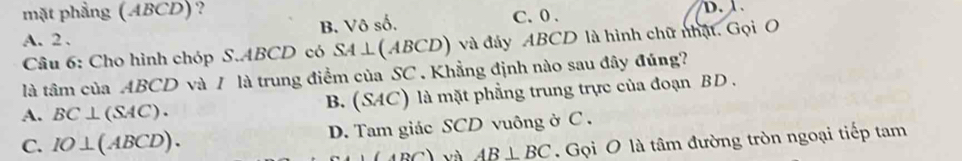 mặt phẳng (ABCD)?
A. 2. B. Vô số. C. 0. D. 1
Câu 6: Cho hình chóp S. ABCD có SA⊥ (ABCD) và đảy ABCD là hình chữ nhật. Gọi O
là tâm của ABCD và / là trung điểm của SC . Khẳng định nào sau đây đúng?
A. BC⊥ (SAC). B. (SAC) là mặt phẳng trung trực của đoạn BD.
C. IO⊥ (ABCD). D. Tam giác SCD vuông ở C.
4BC) và AB⊥ BC. Gọi O là tâm đường tròn ngoại tiếp tam