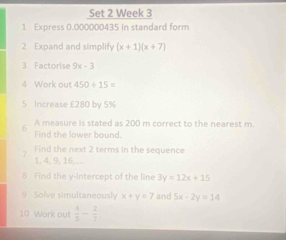 Set 2 Week 3 
1 Express 0.000000435 in standard form 
2 Expand and simplify (x+1)(x+7)
3 Factorise 9x-3
4 Work out 450/ 15=
5 Increase £280 by 5%
6 A measure is stated as 200 m correct to the nearest m. 
Find the lower bound. 
Find the next 2 terms in the sequence 
7
1, 4, 9, 16,.... 
8 Find the y-intercept of the line 3y=12x+15
9 Solve simultaneously x+y=7 and 5x-2y=14
10 Work out  4/5 - 2/7 