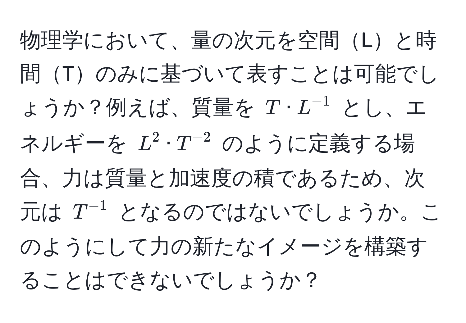 物理学において、量の次元を空間Lと時間Tのみに基づいて表すことは可能でしょうか？例えば、質量を $T · L^(-1)$ とし、エネルギーを $L^2 · T^(-2)$ のように定義する場合、力は質量と加速度の積であるため、次元は $T^(-1)$ となるのではないでしょうか。このようにして力の新たなイメージを構築することはできないでしょうか？