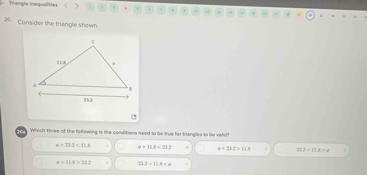 Triangle Inequalities > 1 .0 y a i0 12 1 u n0 Lê D w z1 21 23
20 Consider the triangle shown.
.
20a Which three of the following is the conditions need to be true for triangles to be valid?
a+23.2<11.8 A a+11.8<23.2 B a+23.2>11.8 23.2+11.8>a
a+11.8>23.2
23.2+11.8