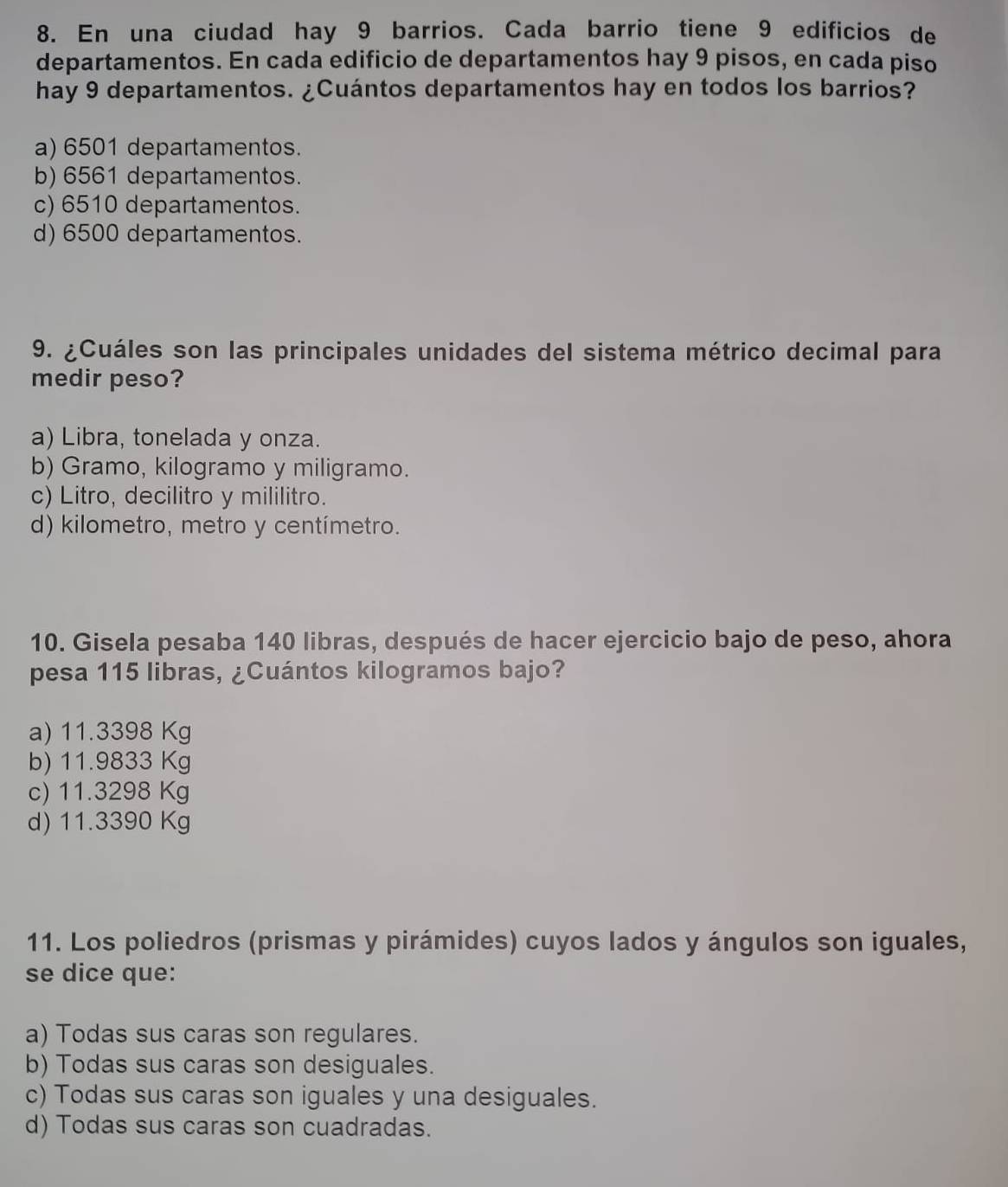 En una ciudad hay 9 barrios. Cada barrio tiene 9 edificios de
departamentos. En cada edificio de departamentos hay 9 pisos, en cada piso
hay 9 departamentos. ¿Cuántos departamentos hay en todos los barrios?
a) 6501 departamentos.
b) 6561 departamentos.
c) 6510 departamentos.
d) 6500 departamentos.
9. ¿Cuáles son las principales unidades del sistema métrico decimal para
medir peso?
a) Libra, tonelada y onza.
b) Gramo, kilogramo y miligramo.
c) Litro, decilitro y mililitro.
d) kilometro, metro y centímetro.
10. Gisela pesaba 140 libras, después de hacer ejercicio bajo de peso, ahora
pesa 115 libras, ¿Cuántos kilogramos bajo?
a) 11.3398 Kg
b) 11.9833 Kg
c) 11.3298 Kg
d) 11.3390 Kg
11. Los poliedros (prismas y pirámides) cuyos lados y ángulos son iguales,
se dice que:
a) Todas sus caras son regulares.
b) Todas sus caras son desiguales.
c) Todas sus caras son iguales y una desiguales.
d) Todas sus caras son cuadradas.