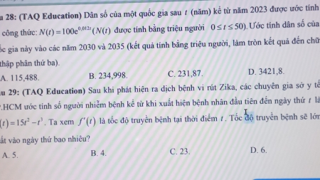 Su 28: (TAQ Education) Dân số của một quốc gia sau ≠ (năm) kể từ năm 2023 được ước tính
công thức: N(t)=100e^(0.012t)(N(t) được tính bằng triệu người 0≤ t≤ 50) Ước tính dân số của
Cốc gia này vào các năm 2030 và 2035 (kết quả tính bằng triệu người, làm tròn kết quả đến chữ
thập phân thứ ba).
A. 115,488. B. 234,998. C. 231,87. D. 3421, 8.
Au 29: (TAQ Education) Sau khi phát hiện ra dịch bệnh vi rút Zika, các chuyên gia sở y tế
P.HCM ước tính số người nhiễm bệnh kể từ khi xuất hiện bệnh nhân đầu tiên đến ngày thứ ≠ là
(t)=15t^2-t^3. Ta xem f'(t) là tốc độ truyền bệnh tại thời điểm 7. Tốc độ truyền bệnh sẽ lớn
ất vào ngày thứ bao nhiêu?
A. 5. B. 4. C. 23. D. 6.