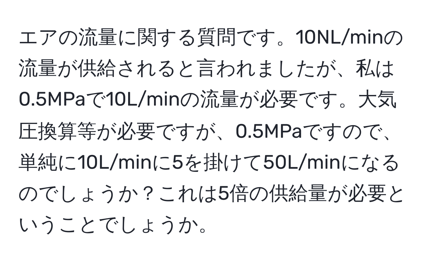 エアの流量に関する質問です。10NL/minの流量が供給されると言われましたが、私は0.5MPaで10L/minの流量が必要です。大気圧換算等が必要ですが、0.5MPaですので、単純に10L/minに5を掛けて50L/minになるのでしょうか？これは5倍の供給量が必要ということでしょうか。