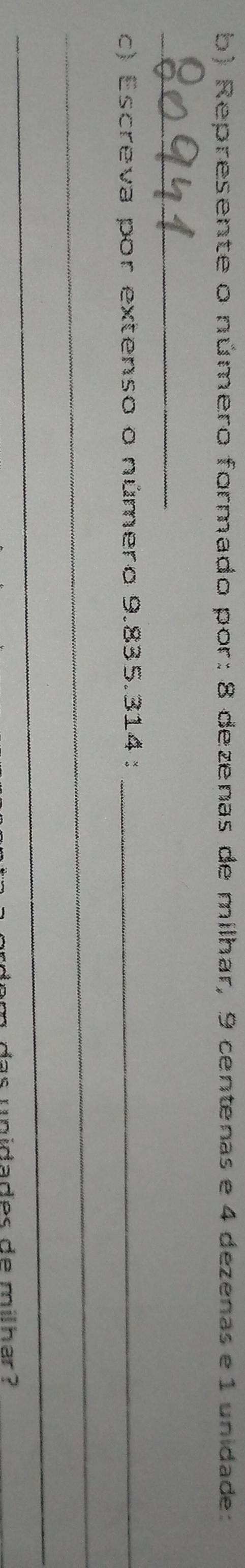 Represente o número formado por: 8 dezenas de milhar, 9 centenas e 4 dezenas e 1 unidade: 
_ 
c) Escreva por extenso o número 9.835.314 :_ 
_ 
_ 
das unidades de milhar ?