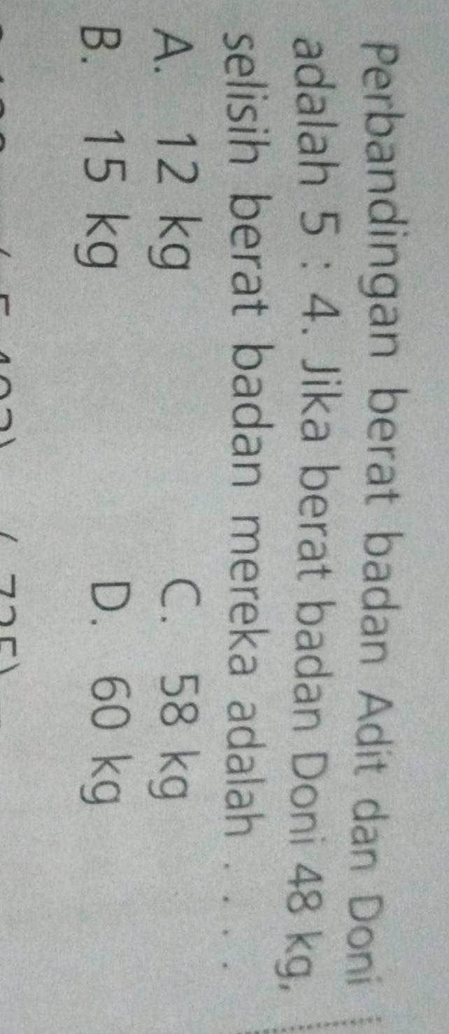 Perbandingan berat badan Adit dan Doní
adalah 5:4. Jika berat badan Doni 48 kg,
selisih berat badan mereka adalah . . . .
A. 12 kg C. 58 kg
B. 15 kg D. 60 kg