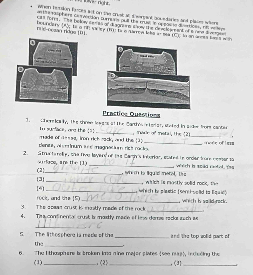 lower right. 
When tension forces act on the crust at divergent boundaries and places where 
asthenosphere convection currents pull the crust in opposite directions, rift vaileys 
can form. The below series of diagrams show the development of a new divergent 
mid-ocean ridge (D). 
boundary (A); to a rift valley (B); to a narrow lake or sea (C); to an ocean basin with 
Practice Questions 
1. Chemically, the three layers of the Earth’s interior, stated in order from center 
to surface, are the (1) _, made of metal, the (2)_ 
made of dense, Iron rich rock, and the (3) 
_, made of less 
dense, aluminum and magnesium rich rocks. 
2. Structurally, the five layers of the Earth's interior, stated in order from center to 
surface, are the (1) _, which is solid metal, the 
(2)_ , which is liquid metal, the 
(3) _, which is mostly solid rock, the 
(4) _, which is plastic (semi-solid to liquid) 
rock, and the (5) _, which is solid rock. 
3. The ocean crust is mostly made of the rock_ 
. 
4. The continental crust is mostly made of less dense rocks such as 
_ 
5. The lithosphere is made of the _and the top solid part of 
the_ 
. 
6. The lithosphere is broken into nine major plates (see map), including the 
(1) _, (2)_ (3)_
