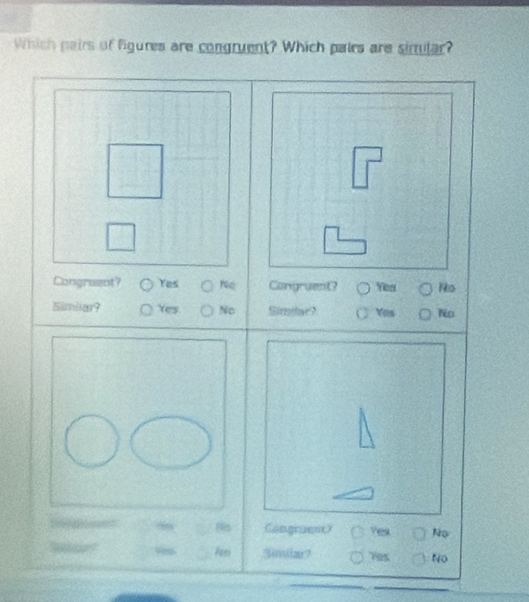 Which pairs of figures are congruent? Which pairs are sirtular?
Congraent? Yes Congruent? Yes Ns
Simliar? Yes Nc Simlar? Yas No
Congruent? Yes No
Similar? T95 No