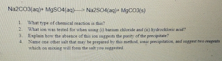 Na2CO3(aq)+MgSO4(aq)to Na2SO4(aq)+MgCO3(s)
1 What type of chemical reaction is this? 
2. What ion was tested for when using (i) barium chloride and (ii) hydrochloric acid? 
3. Explain how the absence of this ion suggests the purity of the precipitate? 
4. Name one other salt that may be prepared by this method, ionic precipitation, and suggest two reagents 
which on mixing will form the salt you suggested.