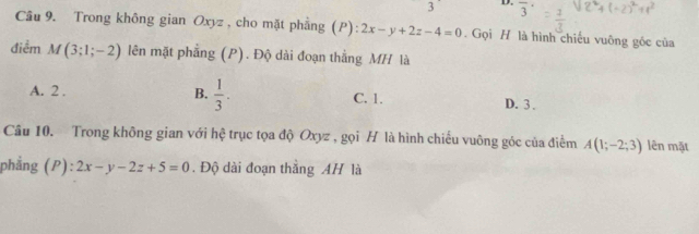 3 D. overline 3
Câu 9. Trong không gian Oxyz , cho mặt phẳng (P): 2x-y+2z-4=0. Gọi H là hình chiếu vuông góc của
điểm M(3;1;-2) lên mặt phẳng (P). Độ dài đoạn thắng MH là
A. 2. B.  1/3 . C. 1. D. 3.
Câu 10. Trong không gian với hệ trục tọa độ Oxyz , gọi H là hình chiếu vuông góc của điểm A(1;-2;3) lên mặt
phẳng (P): 2x-y-2z+5=0. Độ dài đoạn thắng AH là