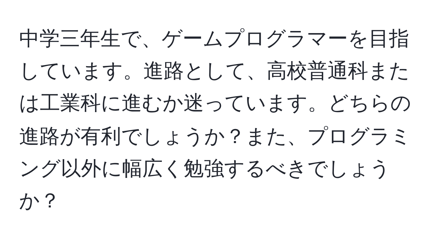 中学三年生で、ゲームプログラマーを目指しています。進路として、高校普通科または工業科に進むか迷っています。どちらの進路が有利でしょうか？また、プログラミング以外に幅広く勉強するべきでしょうか？