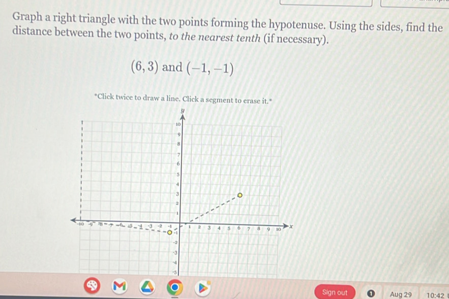 Graph a right triangle with the two points forming the hypotenuse. Using the sides, find the 
distance between the two points, to the nearest tenth (if necessary).
(6,3) and (-1,-1)
*Click twice to draw a line. Click a segment to erase it." 
Sign out Aug 29 10:42