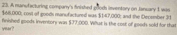 A manufacturing company's finished goods inventory on January 1 was
$68,000; cost of goods manufactured was $147,000; and the December 31 
finished goods inventory was $77,000. What is the cost of goods sold for that
year?