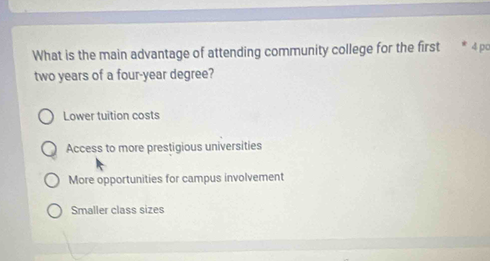 What is the main advantage of attending community college for the first * 4 po
two years of a four-year degree?
Lower tuition costs
Access to more prestigious universities
More opportunities for campus involvement
Smaller class sizes