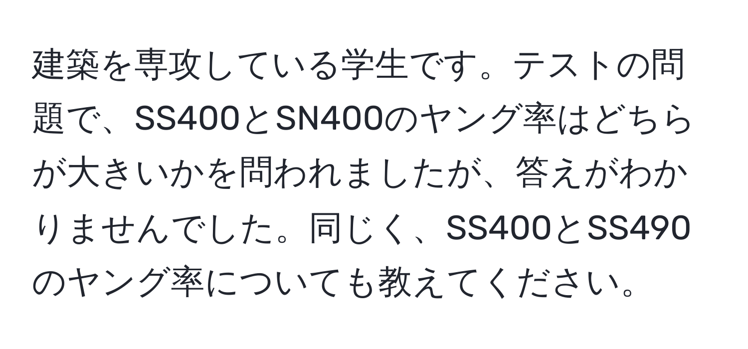 建築を専攻している学生です。テストの問題で、SS400とSN400のヤング率はどちらが大きいかを問われましたが、答えがわかりませんでした。同じく、SS400とSS490のヤング率についても教えてください。