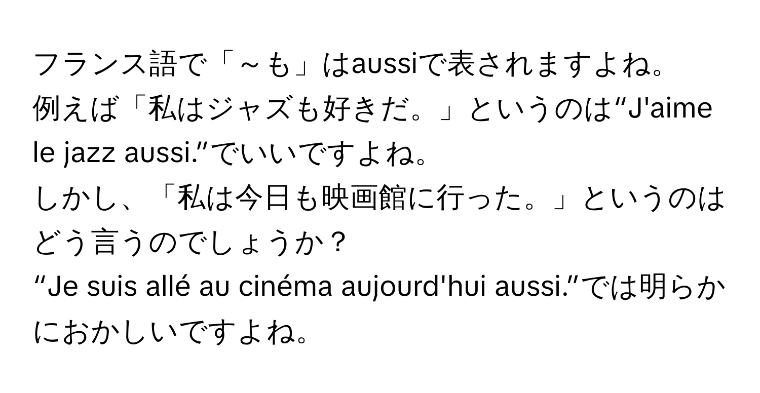 フランス語で「～も」はaussiで表されますよね。  
例えば「私はジャズも好きだ。」というのは“J'aime le jazz aussi.”でいいですよね。  
しかし、「私は今日も映画館に行った。」というのはどう言うのでしょうか？  
“Je suis allé au cinéma aujourd'hui aussi.”では明らかにおかしいですよね。