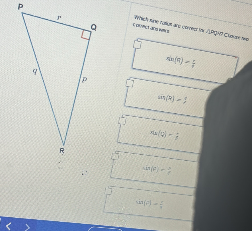 Which sine ratios are correct for △ PQR? Choose two
c orrect ans wers .
sin (R)= r/q 
sin (R)= q/r 
sin (Q)= r/p 
sin (P)= p/q 
sin (P)= r/q 