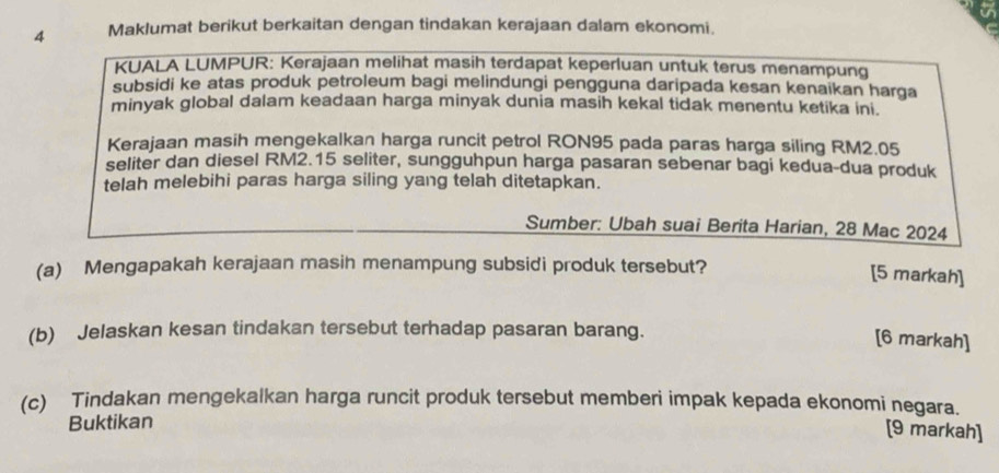 Maklumat berikut berkaitan dengan tindakan kerajaan dalam ekonomi. 
KUALA LUMPUR: Kerajaan melihat masih terdapat keperluan untuk terus menampung 
subsidi ke atas produk petroleum bagi melindungi pengguna daripada kesan kenaikan harga 
minyak global dalam keadaan harga minyak dunia masih kekal tidak menentu ketika ini. 
Kerajaan masih mengekalkan harga runcit petrol RON95 pada paras harga siling RM2.05
seliter dan diesel RM2.15 seliter, sungguhpun harga pasaran sebenar bagi kedua-dua produk 
telah melebihi paras harga siling yang telah ditetapkan. 
Sumber: Ubah suai Berita Harian, 28 Mac 2024 
(a) Mengapakah kerajaan masin menampung subsidi produk tersebut? 
[5 markah] 
(b) Jelaskan kesan tindakan tersebut terhadap pasaran barang. 
[6 markah] 
(c) Tindakan mengekalkan harga runcit produk tersebut memberi impak kepada ekonomi negara. 
Buktikan 
[9 markah]