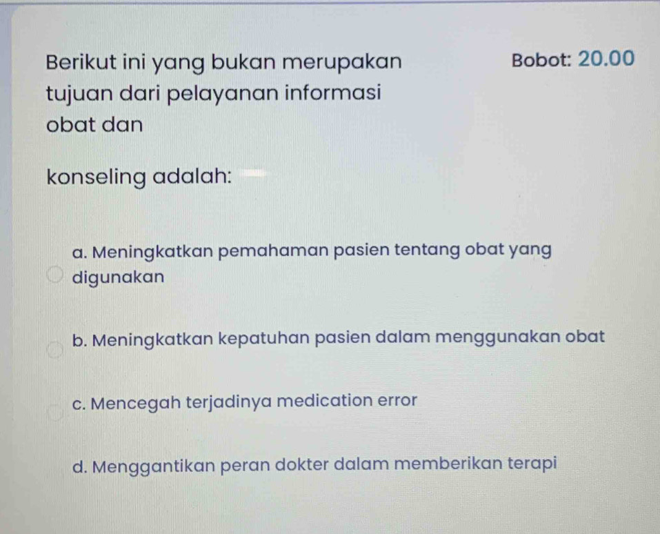 Berikut ini yang bukan merupakan Bobot: 20.00
tujuan dari pelayanan informasi
obat dan
konseling adalah:
a. Meningkatkan pemahaman pasien tentang obat yang
digunakan
b. Meningkatkan kepatuhan pasien dalam menggunakan obat
c. Mencegah terjadinya medication error
d. Menggantikan peran dokter dalam memberikan terapi