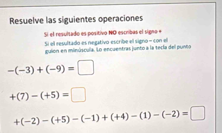 Resuelve las siguientes operaciones 
Sí el resultado es positivo NO escribas el signo + 
Si el resultado es negativo escribe el signo - con el 
guion en minúscula. Lo encuentras junto a la tecla del punto
-(-3)+(-9)=□
+(7)-(+5)=□
+(-2)-(+5)-(-1)+(+4)-(1)-(-2)=□