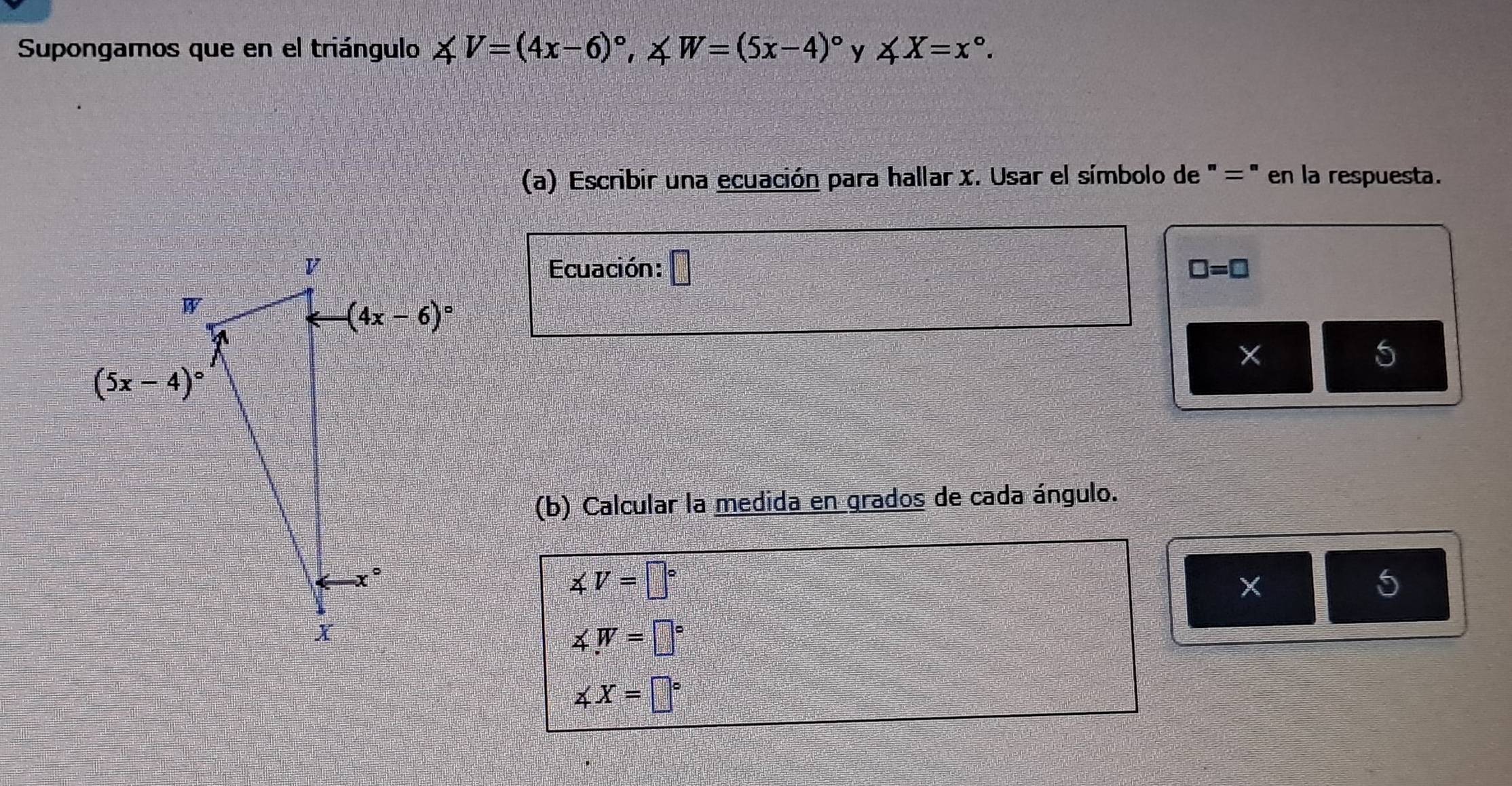 Supongamos que en el triángulo ∠ V=(4x-6)^circ ,∠ W=(5x-4)^circ  y ∠ X=x°.
(a) Escribir una ecuación para hallar x. Usar el símbolo de ' =' en la respuesta.
Ecuación: □ □ =□
×
5
(b) Calcular la medida en grados de cada ángulo.
∠ V=□°
5
∠ W=□°
∠ X=□°