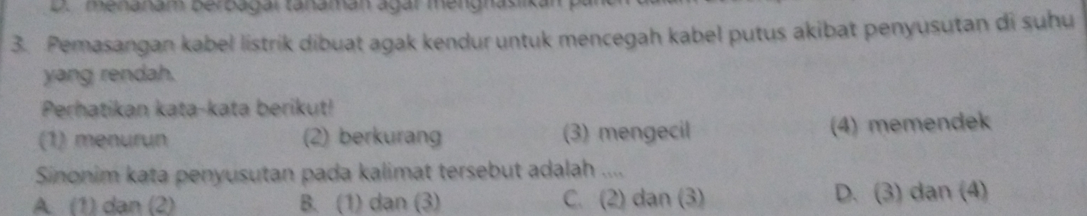 D. menanam berbagar tanamán ágar mengnasiika
3. Pemasangan kabel listrik dibuat agak kendur untuk mencegah kabel putus akibat penyusutan di suhu
yang rendah.
Perhatikan kata-kata berikut!
(1) menurun (2) berkurang (3) mengecil
(4) memendek
Sinonim kata penyusutan pada kalimat tersebut adalah ....
A. (1) dan (2) B. (1) dan (3) C. (2) dạn (3) D. (3) dan (4)