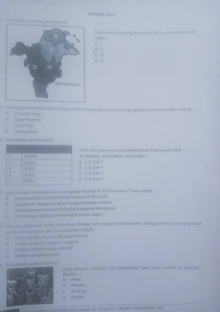 NASKAH SOAL
E. Perhatikan gambar peta berikut!
Pada peta disamping, Kabupaten Berso ditanjulkan ofch
angka
A. 1
D. 1
D. I
Peminggalan kerajaan kutai yang terletak di Desa Muara Kaman Kabupaten Kutai Kertanegara adalah.....
A. Prasasti Yupa
B. Tugu Prasasti
C. Kursi Raja
D. Lesong Batu
. Perhatikan tabel berikut!
uku asli yang berasal dari Kalimantan Timur pada tabel
i samping, ditunjukkan oleh nomor ....
1, 2, dan 3
. 1, 3, dan 4
. 2. 3, dan 5
. 2, 4, dan 5
Upaya untuk melestarikan peninggalan hersejarah di Kalimantan Timur adalah.....
A. mengamankan benda-benda bersejarah di rumah
B. mengubah bangunan lama menjadi bentuk modern
C melakukan perawatan terhadap bangunan bersejarah
D    membangun gedung menyerupai istana negara
s Cita-cita pahlawan perlu diteruskan dengan cara mengisi kemerdekaan. Sebagai pelajar cara yang tepat
untuk mewnjudkan cita-cita pahlawan adalah....
A. berjuang jika ada daerah yang terjajah
B. belajar dengan sungguh-sungguh
( bekerja mencari uang sekolah
D. belajar sambil bermain
Perhatikan gambar berikut!
Hasil industri rumahan dari Kalimantan Timu pada gambar di samping
disebut .
A. Anjat
8. Mandau
C. Seraung
D. Sumpit
HM SEKOLAH/MADRASAH-SD/M TP 2014/201 5 | DISDIK-SAMARINDA | IPS