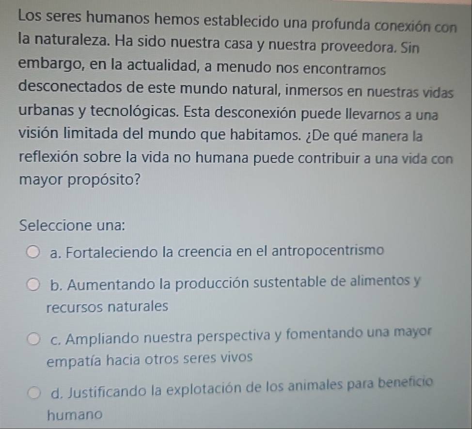 Los seres humanos hemos establecido una profunda conexión con
la naturaleza. Ha sido nuestra casa y nuestra proveedora. Sin
embargo, en la actualidad, a menudo nos encontramos
desconectados de este mundo natural, inmersos en nuestras vidas
urbanas y tecnológicas. Esta desconexión puede llevarnos a una
visión limitada del mundo que habitamos. ¿De qué manera la
reflexión sobre la vida no humana puede contribuir a una vida con
mayor propósito?
Seleccione una:
a. Fortaleciendo la creencia en el antropocentrismo
b. Aumentando la producción sustentable de alimentos y
recursos naturales
c. Ampliando nuestra perspectiva y fomentando una mayor
empatía hacia otros seres vivos
d. Justificando la explotación de los animales para beneficio
humano