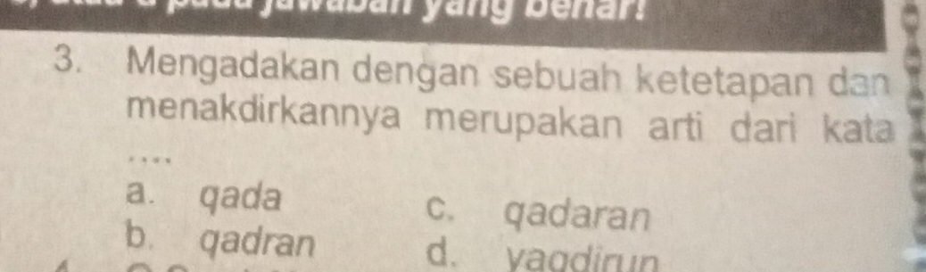 yawaban yang benar ?
3. Mengadakan dengan sebuah ketetapan dan
menakdirkannya merupakan arti dari kata
. ,
a. qada c. qadaran
b. qadran d. vagdirun