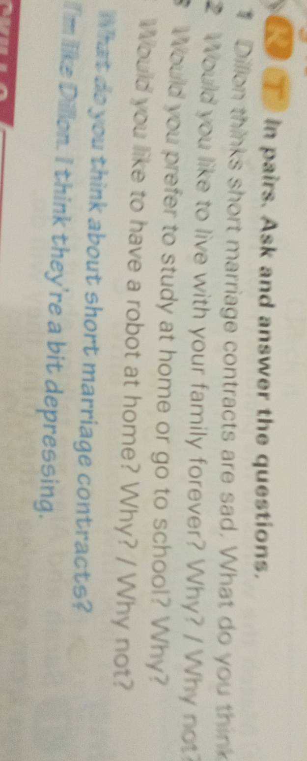 in pairs. Ask and answer the questions. 
Dillon thinks short marriage contracts are sad. What do you think 
2 Would you like to live with your family forever? Why? / Why not? 
Would you prefer to study at home or go to school? Why? 
Would you like to have a robot at home? Why? / Why not? 
What do you think about short marriage contracts? 
iI'm llike Dillon. I think they're a bit depressing.