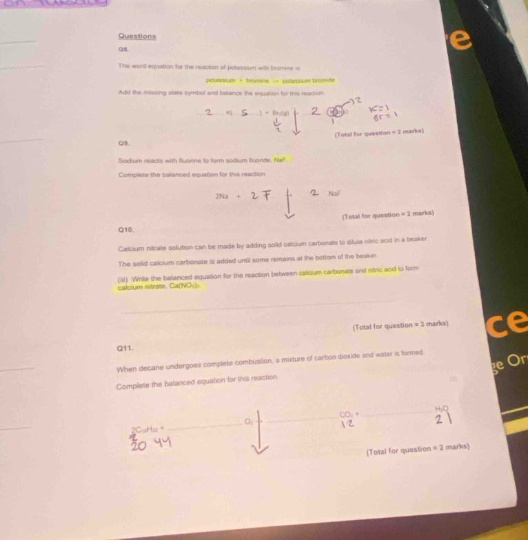 Questions 
Q8 
The word equation for the reaction of potassium with bromine is 
polassium + bromine → polassium bromide 
Add the missing state symbol and balance the equation for this reaction 
_K(_ 
_ 
(Total for question =2 marks) 
Q9. 
Sodium reacts with fluorine to form sodium fluoride. NaF
Complete the balanced equation for this reaction 
(Total for question =2 marks) 
Q10. 
Calcium nitrate solution can be made by adding solid calcium carbonate to dilute nitric acid in a beaker 
The solid calcium carbonate is added until some remains at the bottom of the beaker. 
(iii) Write the balanced equation for the reaction between calcium carbonate and nitric acid to form 
calcium nitrate, Ca NO_3 ) 
_ 
(Total for question =3 marks) ce 
Q11. 
ge Ör 
When decane undergoes complete combustion, a mixture of carbon dioxide and water is formed. 
Complete the balanced equation for this reaction 
_ 
_ 
2C₁Hz+ 
_ 
(Total for question =2 marks)