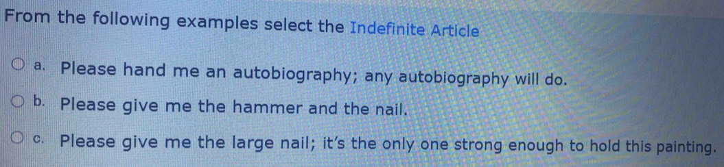From the following examples select the Indefinite Article
a. Please hand me an autobiography; any autobiography will do.
b. Please give me the hammer and the nail.
c. Please give me the large nail; it's the only one strong enough to hold this painting.