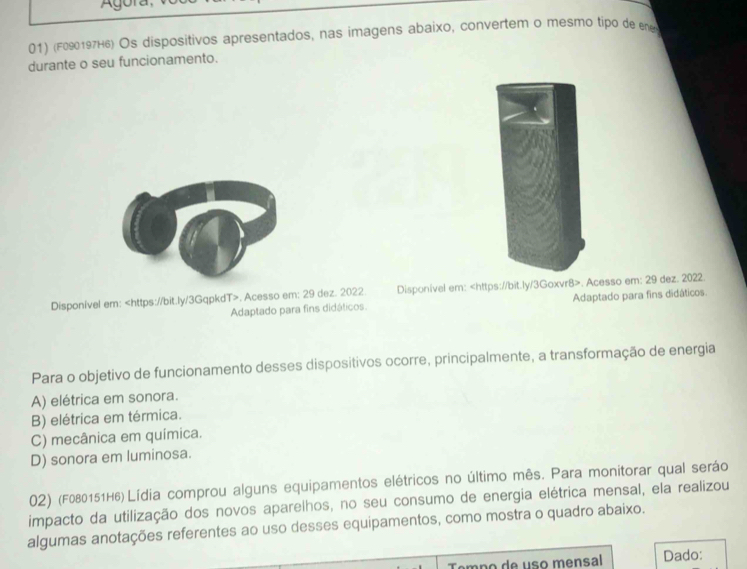 (F090197H6) Os dispositivos apresentados, nas imagens abaixo, convertem o mesmo tipo de ene
durante o seu funcionamento.
Disponível em:. Acesso em: 29 dez. 2022. Disponível em:. Acesso em: 29 dez. 2022.
Adaptado para fins didáticos. Adaptado para fins didáticos.
Para o objetivo de funcionamento desses dispositivos ocorre, principalmente, a transformação de energia
A) elétrica em sonora.
B) elétrica em térmica.
C) mecânica em química.
D) sonora em luminosa.
02) (F080151H6) Lídia comprou alguns equipamentos elétricos no último mês. Para monitorar qual seráo
impacto da utilização dos novos aparelhos, no seu consumo de energia elétrica mensal, ela realizou
algumas anotações referentes ao uso desses equipamentos, como mostra o quadro abaixo.
Tempo de uso mensal Dado: