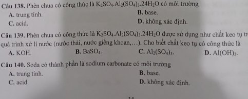 Phèn chua có công thức là K_2SO_4.Al_2(SO_4)_3.24H_2O B. base. có môi trường
A. trung tính.
C. acid. D. không xác định.
Câu 139. Phèn chua có công thức là K_2SO_4. Al_2(SO_4)_3.24H_2O được sử dụng như chất keo tụ tr
quá trình xử lí nước (nước thải, nước giếng khoan,...). Cho biết chất keo tụ có công thức là
A. KOH. B. BaSO_4. C. Al_2(SO_4)_3. D. Al(OH)_3. 
Câu 140. Soda có thành phần là sodium carbonate có môi trường
A. trung tính. B. base.
C. acid. D. không xác định.