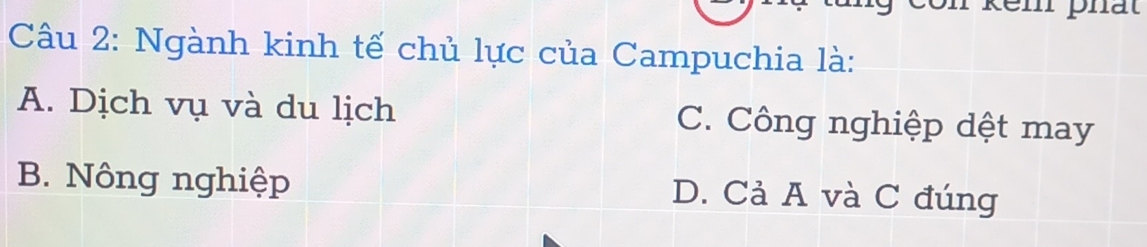 en phất
Câu 2: Ngành kinh tế chủ lực của Campuchia là:
A. Dịch vụ và du lịch C. Công nghiệp dệt may
B. Nông nghiệp D. Cả A và C đúng