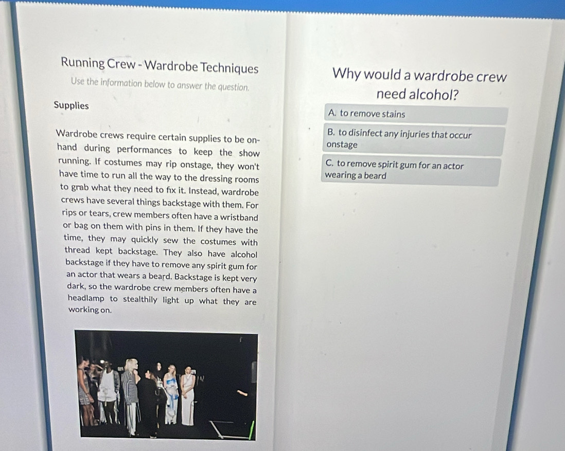 Running Crew - Wardrobe Techniques Why would a wardrobe crew
Use the information below to answer the question. need alcohol?
Supplies A. to remove stains
B. to disinfect any injuries that occur
Wardrobe crews require certain supplies to be on- onstage
hand during performances to keep the show
running. If costumes may rip onstage, they won't
C. to remove spirit gum for an actor
have time to run all the way to the dressing rooms wearing a beard
to grab what they need to fx it. Instead, wardrobe
crews have several things backstage with them. For
rips or tears, crew members often have a wristband
or bag on them with pins in them. If they have the
time, they may quickly sew the costumes with
thread kept backstage. They also have alcohol
backstage if they have to remove any spirit gum for
an actor that wears a beard. Backstage is kept very
dark, so the wardrobe crew members often have a
headlamp to stealthily light up what they are
working on.