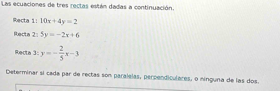 Las ecuaciones de tres rectas están dadas a continuación.
Recta 1: 10x+4y=2
Recta 2: 5y=-2x+6
Recta 3: y=- 2/5 x-3
Determinar si cada par de rectas son paralelas, perpendiculares, o ninguna de las dos.