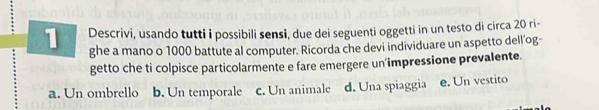 Descrivi, usando tutti i possibili sensi, due dei seguenti oggetti in un testo di circa 20 ri-
ghe a mano o 1000 battute al computer. Ricorda che devi individuare un aspetto dell’og-
getto che ti colpisce particolarmente e fare emergere un'impressione prevalente.
a. Un ombrello b. Un temporale c. Un animale d. Una spiaggia e. Un vestito