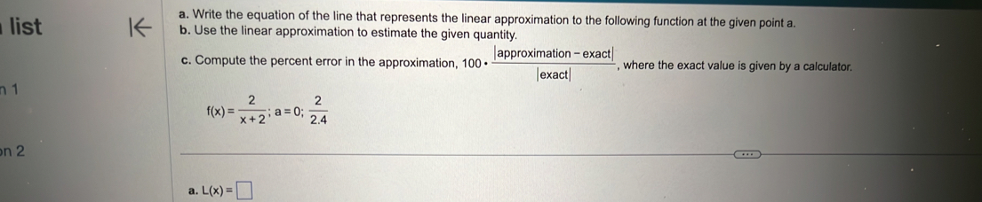 Write the equation of the line that represents the linear approximation to the following function at the given point a.
list b. Use the linear approximation to estimate the given quantity.
c. Compute the percent error in the approximation, 100·  (|approximation-exact|)/|exact|  , where the exact value is given by a calculator.
n 1
f(x)= 2/x+2 ; a=0; 2/2.4 
n 2
a. L(x)=□