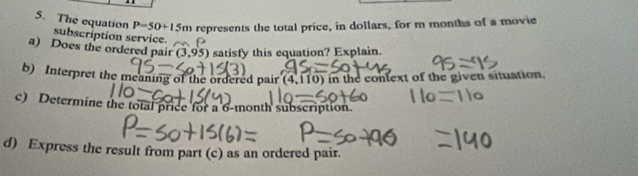 P=50+15m represents the total price, in dollars, for m months of a movie 
5. The equation subscription service. 
a) Does the ordered pair (3,95) satisfy this equation? Explain. 
b) Interpret the meaning of the ordered pair (4,110) in the conlext of the given situation. 
c) Determine the total price for a 6-month subscription. 
d) Express the result from part (c) as an ordered pair.