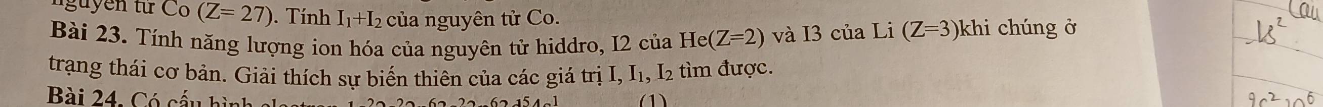 nguyễn từ Co (Z=27). Tính I_1+I_2 của nguyên tử Co. 
Bài 23. Tính năng lượng ion hóa của nguyên tử hiddro, I2 của He(Z=2) và I3 của Li (Z=3) khi chúng ở 
trạng thái cơ bản. Giải thích sự biến thiên của các giá trị I, I₁, I₂ tìm được. 
Bài 24. Có cấu hình (1)