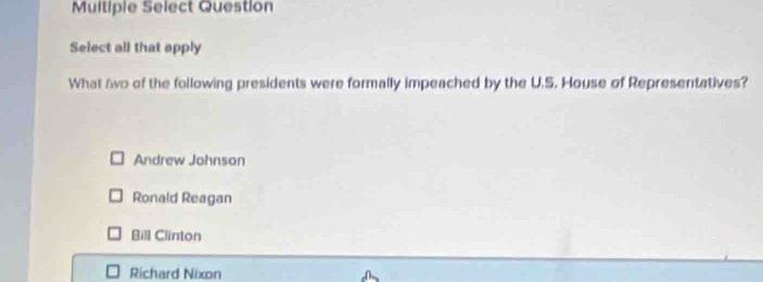 Multiple Select Question
Select all that apply
What two of the following presidents were formally impeached by the U.S. House of Representatives?
Andrew Johnson
Ronald Reagan
Bill Clinton
Richard Nixon