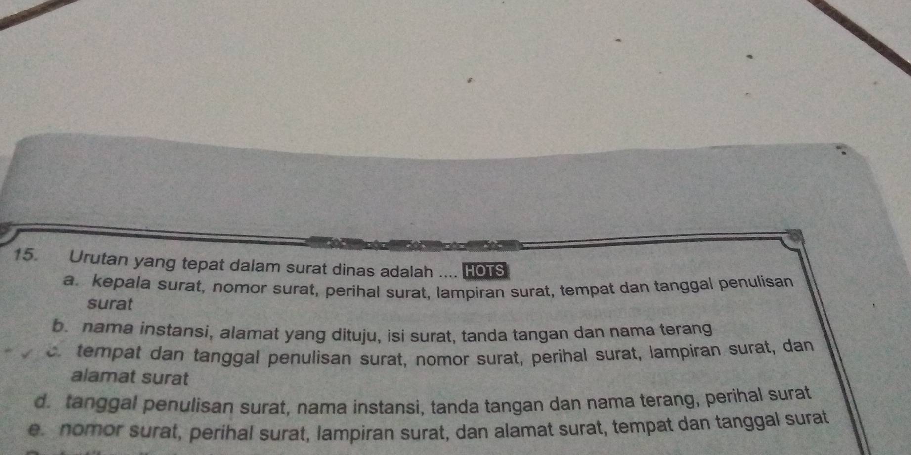 Urutan yang tepat dalam surat dinas adalah .... HOTS
a. kepala surat, nomor surat, perihal surat, lampiran surat, tempat dan tanggal penulisan
surat
b. nama instansi, alamat yang dituju, isi surat, tanda tangan dan nama terang
c. tempat dan tanggal penulisan surat, nomor surat, perihal surat, lampiran surat, dan
alamat surat
d. tanggal penulisan surat, nama instansi, tanda tangan dan nama terang, perihal surat
e nomor surat, períhal surat, lampiran surat, dan alamat surat, tempat dan tanggal surat