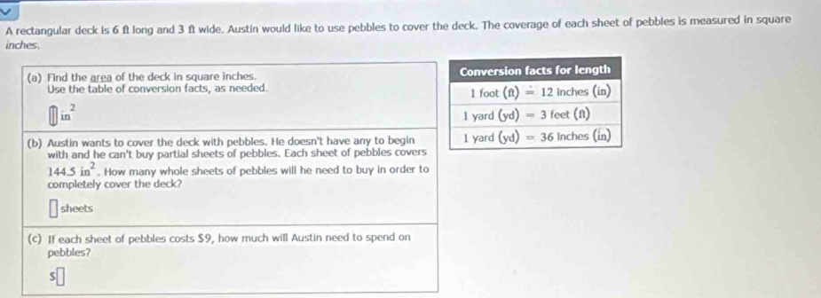 A rectangular deck is 6 ft long and 3 ft wide. Austin would like to use pebbles to cover the deck. The coverage of each sheet of pebbles is measured in square
inches.
(a) Find the area of the deck in square inches. 
Use the table of conversion facts, as needed.
□ in^2
(b) Austin wants to cover the deck with pebbles. He doesn't have any to begin
with and he can't buy partial sheets of pebbles. Each sheet of pebbles covers
144.5in^2. How many whole sheets of pebbles will he need to buy in order to
completely cover the deck?
sheets
(c) If each sheet of pebbles costs $9, how much will Austin need to spend on
pebbles?