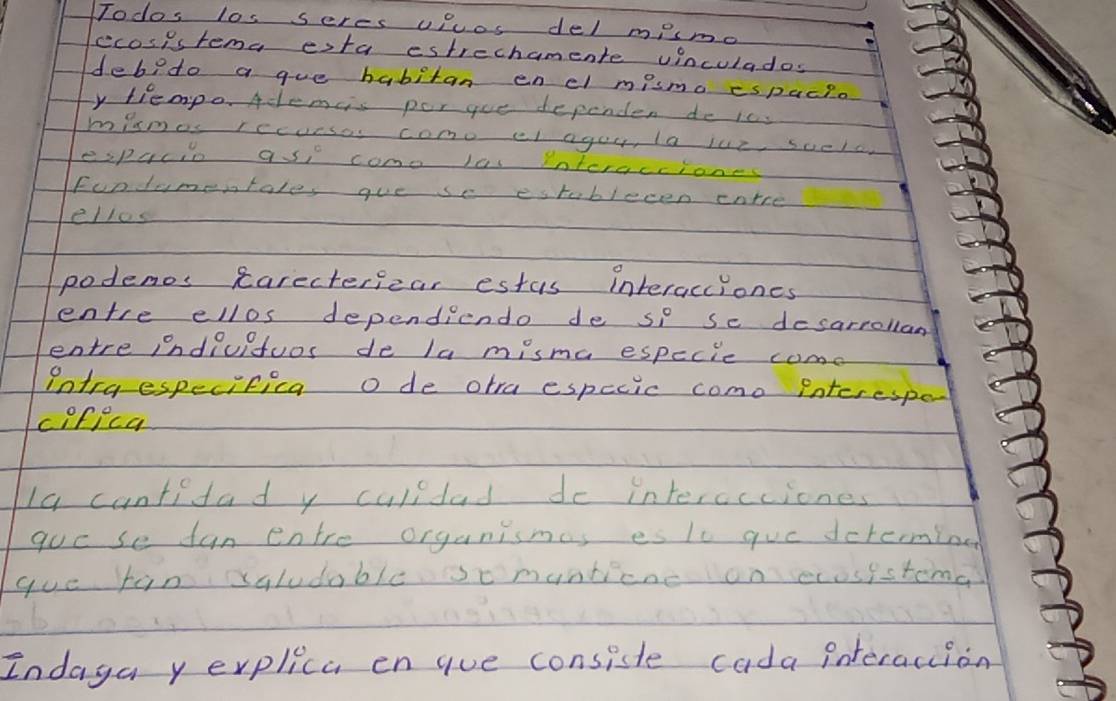 Todos los seres uRcos del mismo 
ecosistema esta estrechamente vinculados 
debedo a gue habitan enel mismo espacpo 
y tiempo. Aclemcs por gue dependen do ics 
mimos rccueses como el agou, la lue scela 
espacio ase come les Pnlcracciones 
Fundamentale, gue se estblecen cnrce 
elles 
podenos carectericar estus interacciones 
entre ellos dependiendo de se se desarrollan 
entre indiuitos de la misma especie come 
Ontra especifica o de otra especic como interespe 
cifica 
Ia cuntidad y culldad de interceciones 
gue se fun entre organismas es lc gue dcrerming 
goe fan saludable somanticne on ecosistomd 
Indaya y erplica engue consiste cada interaction