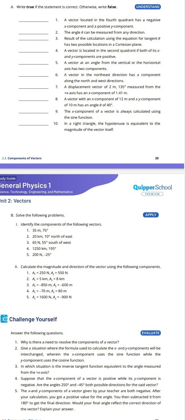 Write true if the statement is correct. Otherwise, write false. UNDERSTAND
_1. A vector located in the fourth quadrant has a negative
x-component and a positive y-component.
_2. The angleθ can be measured from any direction.
3. Result of the calculation using the equation for tangentθ
has two possible locations in a Cartesian plane.
_4. A vector is located in the second quadrant if both of its x-
and y-components are positive.
_5. A vector at an angle from the vertical or the horizontal
axis has two components.
_6. A vector in the northeast direction has a component
along the north and west directions.
_7. A displacement vector of 2 m, 135° measured from the
+x-axis has an x-component of 1.41 m
_8. A vector with an x-component of 12 m and a y-component
of 10 m has an angle θ o f40°.
_9. The x-component of a vector is always calculated using
the sine function.
_10. In a right triangle, the hypotenuse is equivalent to the
magnitude of the vector itself.
2.3. Components of Vectors
20
udy Guide
eneral Physics 1 QuipperSchool
cience, Technology, Engineering, and Mathematics Cpremium
nit 2: Vectors
B. Solve the following problems. APPLY
I. Identify the components of the following vectors.
1. 3 35m,75°
2. 20km,10° north of east
3. 65N,55° south of west
4. 1250km,195°
5. 200N.-25°
II. Calculate the magnitude and direction of the vector using the following components.
1. A_x=250N,A_y=550N
2. A_x=5km,A_y=8km
3. A_x=-850m,A_y=-600m
4. A_x=-70m,A_y=80m
5. A_x=1600N,A_y=-900N
1 Challenge Yourself
Answer the following questions. EVALUATE
1. Why is there a need to resolve the components of a vector?
2. Give a situation where the formula used to calculate the x- and y-components will be
interchanged, wherein the x-component uses the sine function while the
y-component uses the cosine function.
3. In which situation is the inverse tangent function equivalent to the angle measured
from the +x-axis?
4. Suppose that the x-component of a vector is positive while its y-component is
negative. Are the angles 250° and -45° both possible directions for the said vector?
5. The x-and y-components of a vector given by your teacher are both negative. After
your calculation, you got a positive value for the angle. You then subtracted it from
180° to get the final direction. Would your final angle reflect the correct direction of
the vector? Explain your answer.