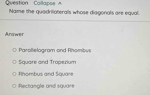 Question Collapse ^
Name the quadrilaterals whose diagonals are equal.
Answer
Parallelogram and Rhombus
Square and Trapezium
Rhombus and Square
Rectangle and square